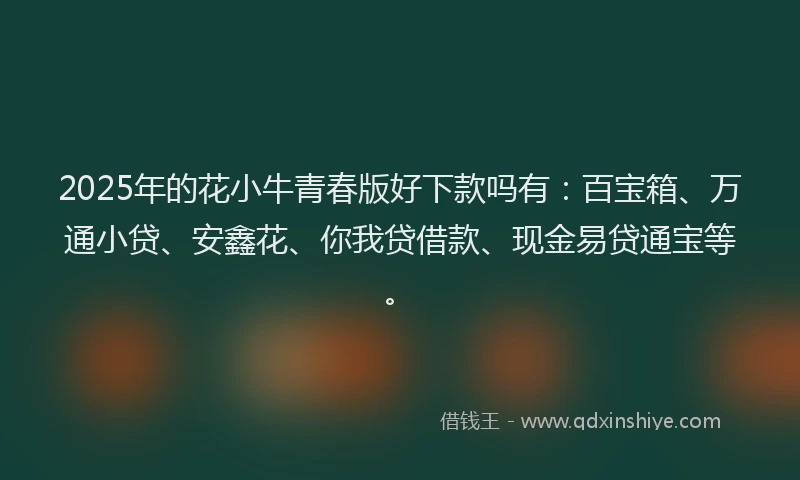 2025年的花小牛青春版好下款吗有：百宝箱、万通小贷、安鑫花、你我贷借款、现金易贷通宝等。
