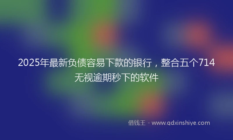 2025年最新负债容易下款的银行，整合五个714无视逾期秒下的软件