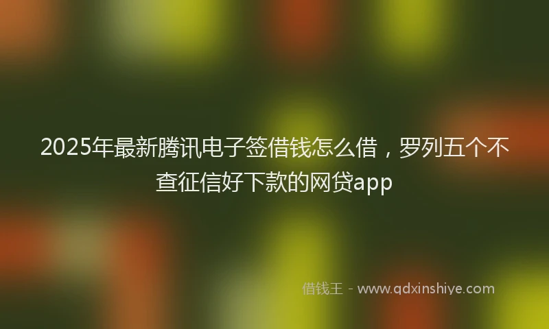 2025年最新腾讯电子签借钱怎么借，罗列五个不查征信好下款的网贷app