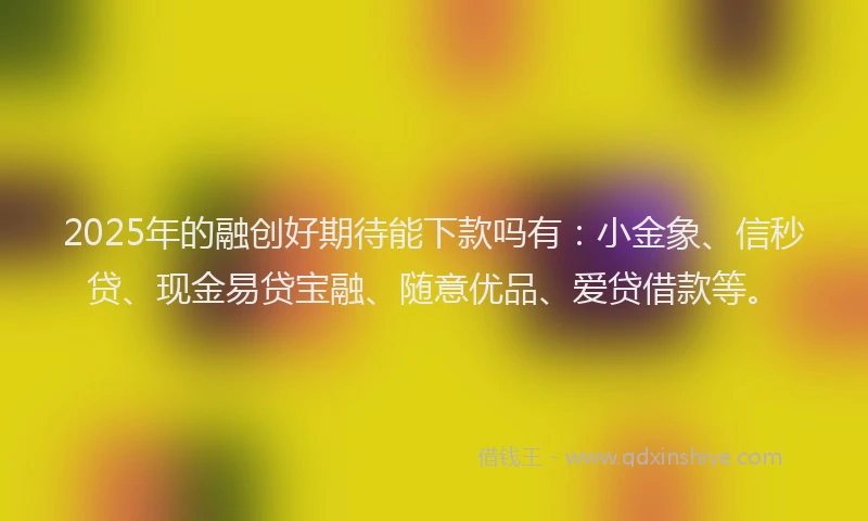 2025年的融创好期待能下款吗有：小金象、信秒贷、现金易贷宝融、随意优品、爱贷借款等。