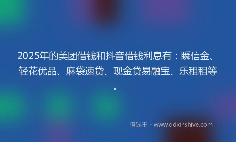 2025年的美团借钱和抖音借钱利息有：瞬信金、轻花优品、麻袋速贷、现金贷易融宝、乐租租等。