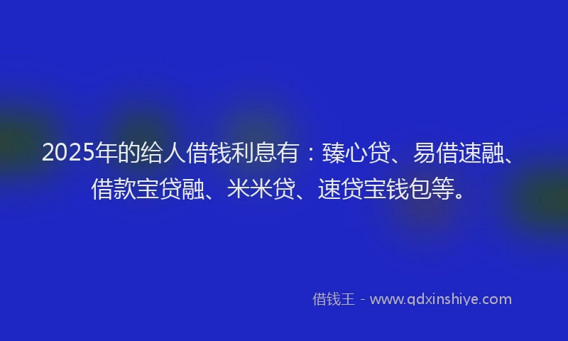 2025年的给人借钱利息有：臻心贷、易借速融、借款宝贷融、米米贷、速贷宝钱包等。