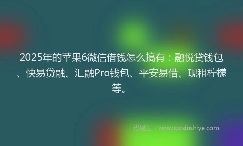 2025年的苹果6微信借钱怎么搞有：融悦贷钱包、快易贷融、汇融Pro钱包、平安易借、现租柠檬等。