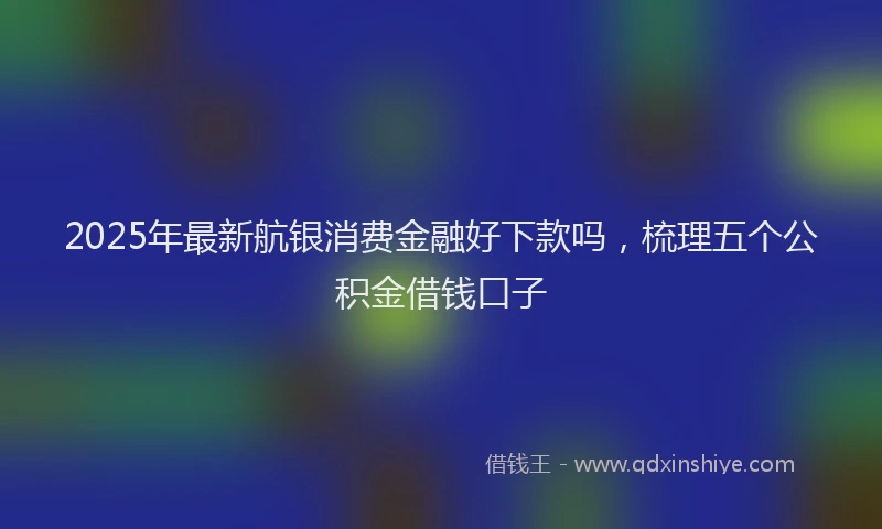 2025年最新航银消费金融好下款吗，梳理五个公积金借钱口子
