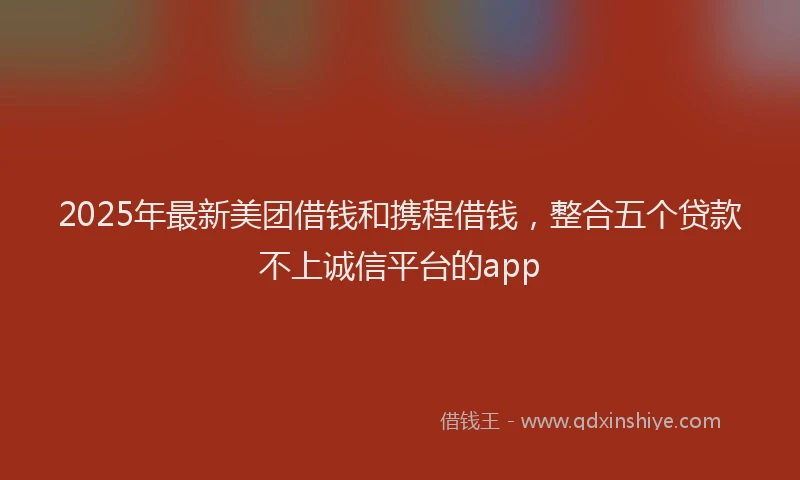 2025年最新美团借钱和携程借钱，整合五个贷款不上诚信平台的app