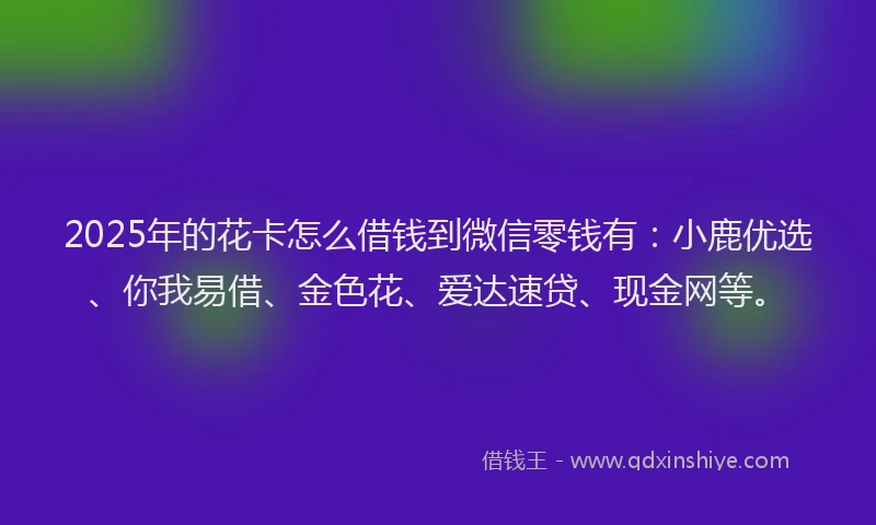 2025年的花卡怎么借钱到微信零钱有：小鹿优选、你我易借、金色花、爱达速贷、现金网等。
