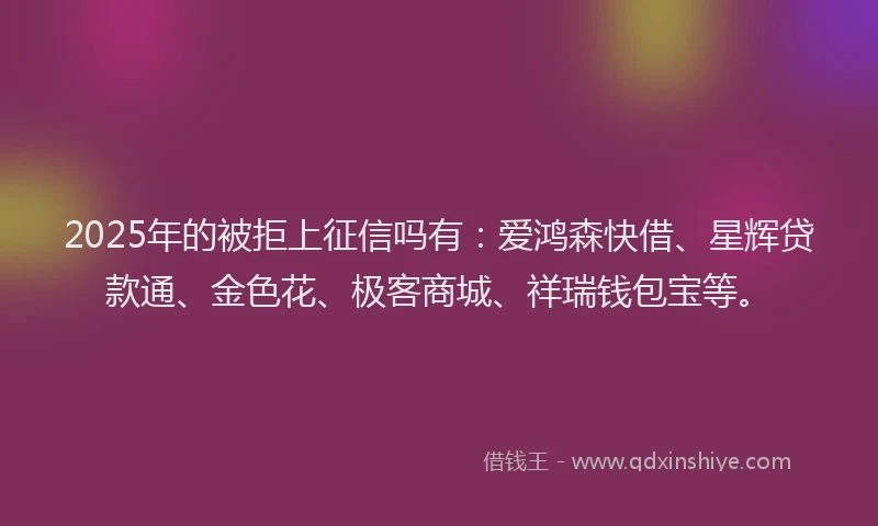 2025年的被拒上征信吗有：爱鸿森快借、星辉贷款通、金色花、极客商城、祥瑞钱包宝等。