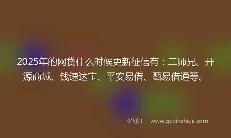 2025年的网贷什么时候更新征信有：二师兄、开源商城、钱速达宝、平安易借、甄易借通等。