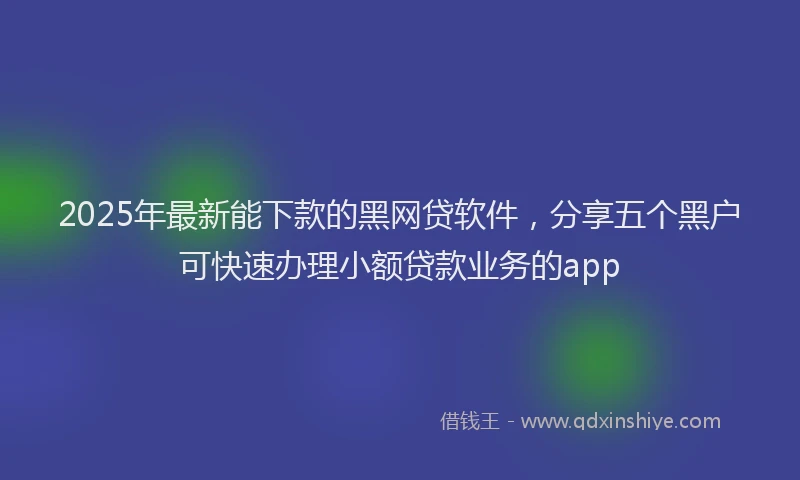 2025年最新能下款的黑网贷软件，分享五个黑户可快速办理小额贷款业务的app