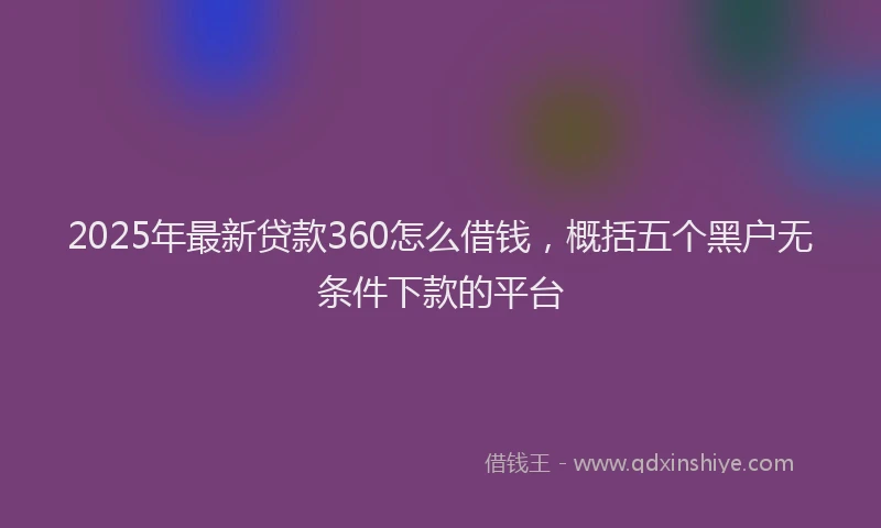 2025年最新贷款360怎么借钱，概括五个黑户无条件下款的平台