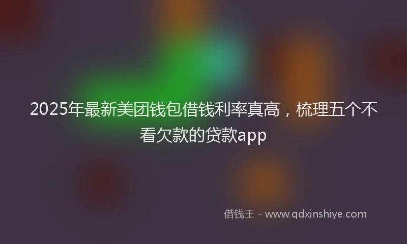 2025年最新美团钱包借钱利率真高，梳理五个不看欠款的贷款app