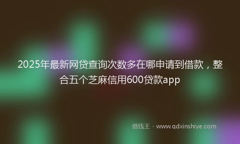 2025年最新网贷查询次数多在哪申请到借款，整合五个芝麻信用600贷款app