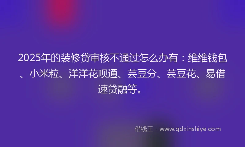 2025年的装修贷审核不通过怎么办有：维维钱包、小米粒、洋洋花呗通、芸豆分、芸豆花、易借速贷融等。