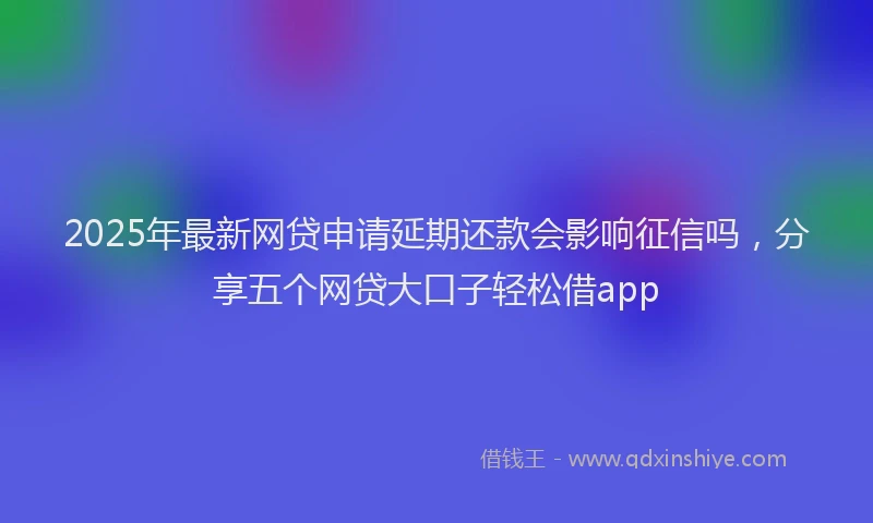 2025年最新网贷申请延期还款会影响征信吗，分享五个网贷大口子轻松借app
