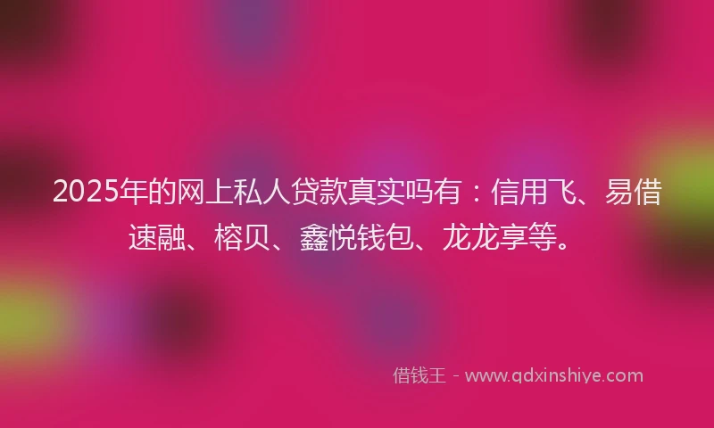 2025年的网上私人贷款真实吗有：信用飞、易借速融、榕贝、鑫悦钱包、龙龙享等。