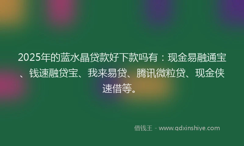 2025年的蓝水晶贷款好下款吗有：现金易融通宝、钱速融贷宝、我来易贷、腾讯微粒贷、现金侠速借等。