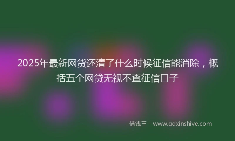 2025年最新网货还清了什么时候征信能消除，概括五个网贷无视不查征信口子