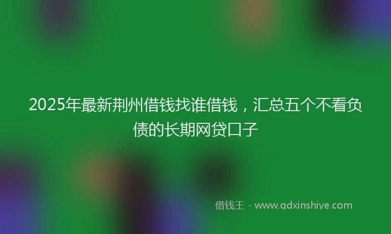 2025年最新荆州借钱找谁借钱，汇总五个不看负债的长期网贷口子