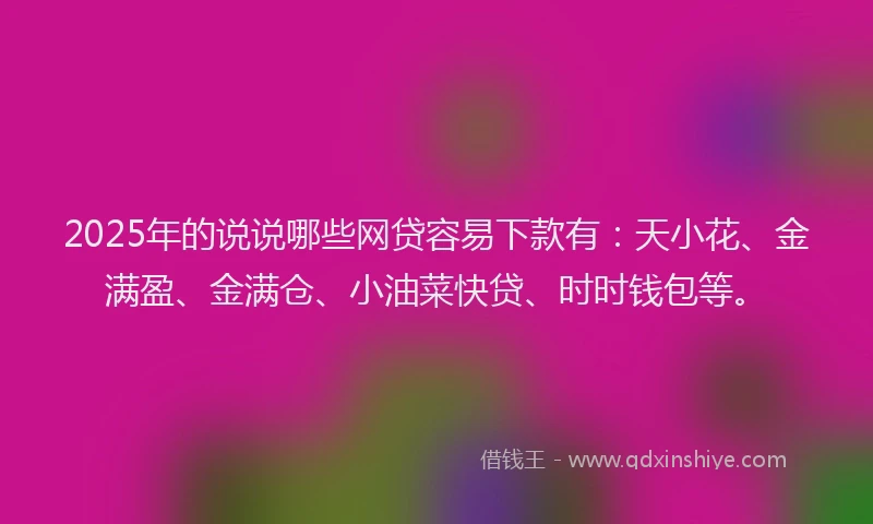 2025年的说说哪些网贷容易下款有：天小花、金满盈、金满仓、小油菜快贷、时时钱包等。