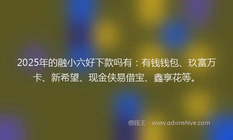 2025年的融小六好下款吗有:有钱钱包、玖富万卡、新希望、现金侠易借宝、鑫享花等。