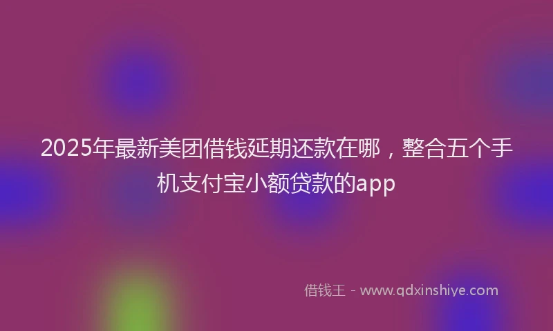 2025年最新美团借钱延期还款在哪，整合五个手机支付宝小额贷款的app