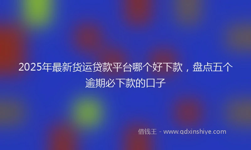 2025年最新货运贷款平台哪个好下款,盘点五个逾期必下款的口子