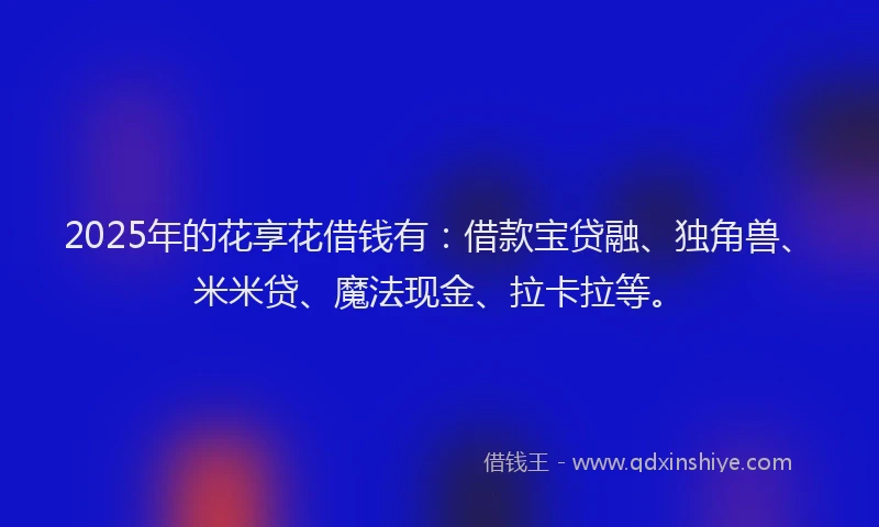 2025年的花享花借钱有：借款宝贷融、独角兽、米米贷、魔法现金、拉卡拉等。