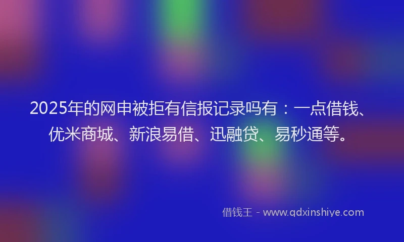 2025年的网申被拒有信报记录吗有：一点借钱、优米商城、新浪易借、迅融贷、易秒通等。