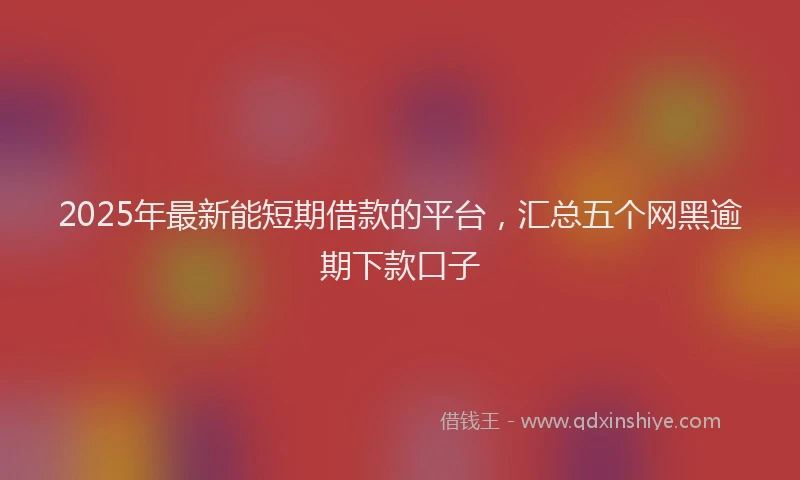 2025年最新能短期借款的平台，汇总五个网黑逾期下款口子