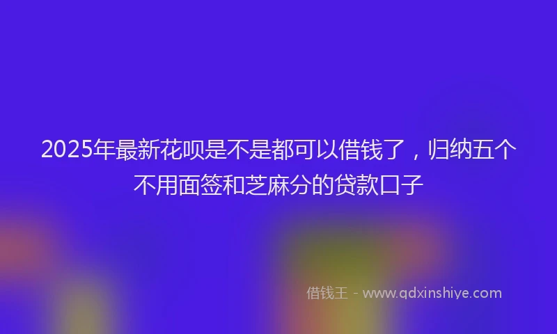 2025年最新花呗是不是都可以借钱了，归纳五个不用面签和芝麻分的贷款口子