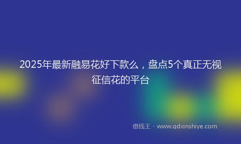 2025年最新融易花好下款么，盘点5个真正无视征信花的平台