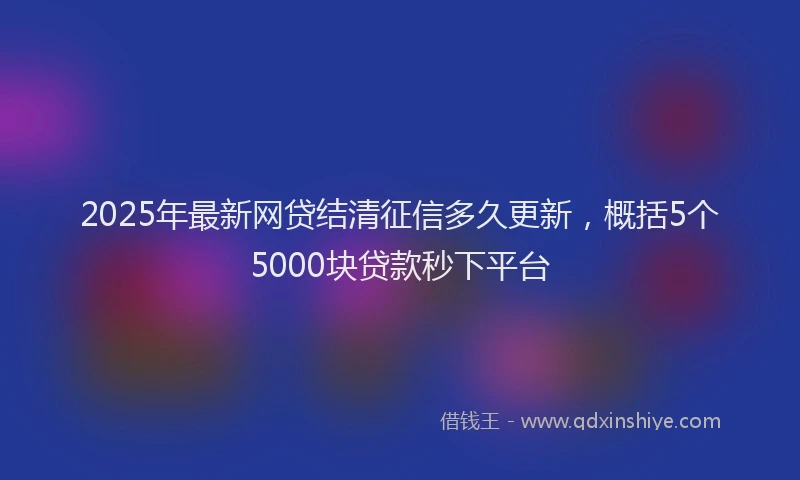 2025年最新网贷结清征信多久更新，概括5个5000块贷款秒下平台