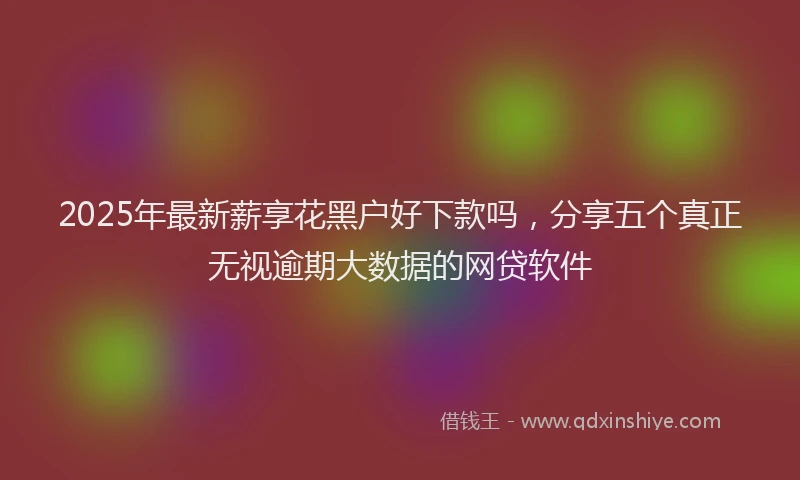2025年最新薪享花黑户好下款吗，分享五个真正无视逾期大数据的网贷软件