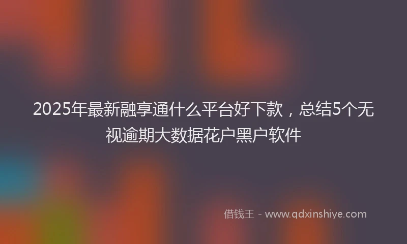 2025年最新融享通什么平台好下款，总结5个无视逾期大数据花户黑户软件