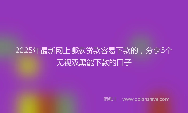 2025年最新网上哪家贷款容易下款的，分享5个无视双黑能下款的口子
