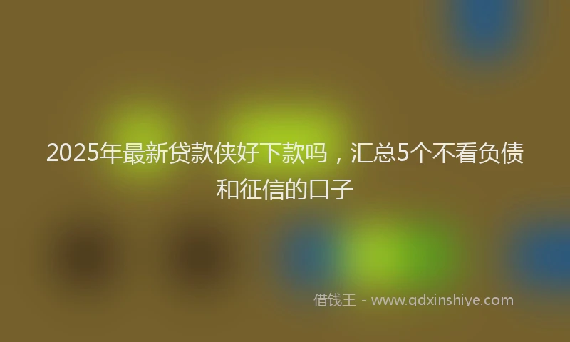 2025年最新贷款侠好下款吗，汇总5个不看负债和征信的口子