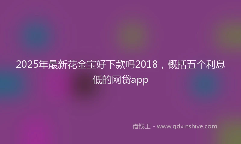 2025年最新花金宝好下款吗2018，概括五个利息低的网贷app