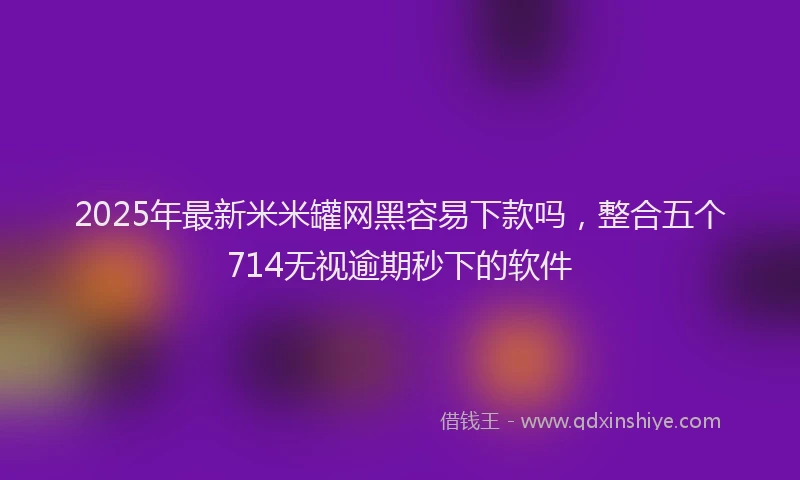 2025年最新米米罐网黑容易下款吗，整合五个714无视逾期秒下的软件
