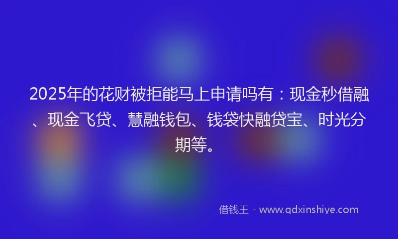 2025年的花财被拒能马上申请吗有：现金秒借融、现金飞贷、慧融钱包、钱袋快融贷宝、时光分期等。