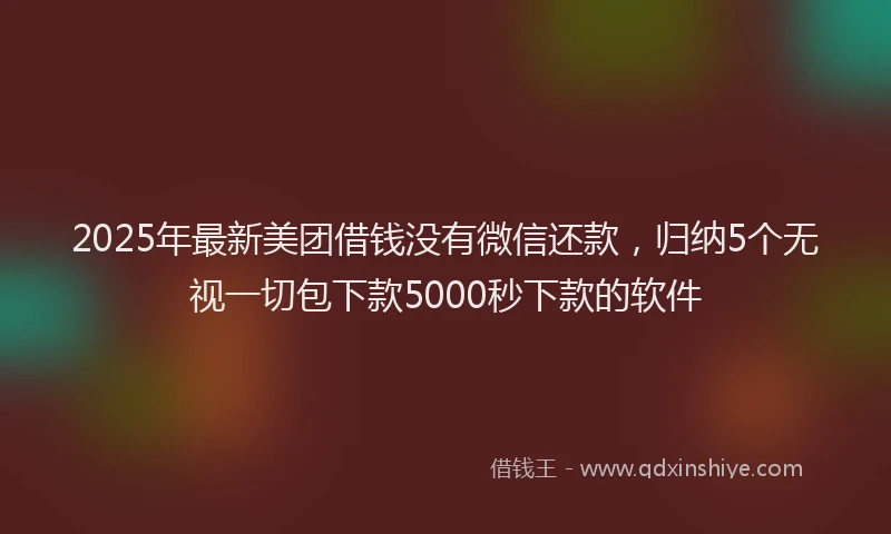 2025年最新美团借钱没有微信还款，归纳5个无视一切包下款5000秒下款的软件