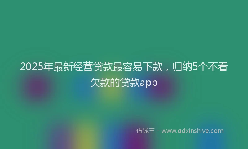 2025年最新经营贷款最容易下款，归纳5个不看欠款的贷款app