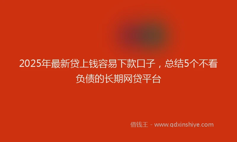2025年最新贷上钱容易下款口子，总结5个不看负债的长期网贷平台