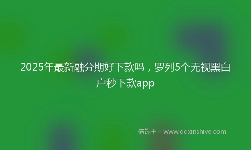 2025年最新融分期好下款吗，罗列5个无视黑白户秒下款app
