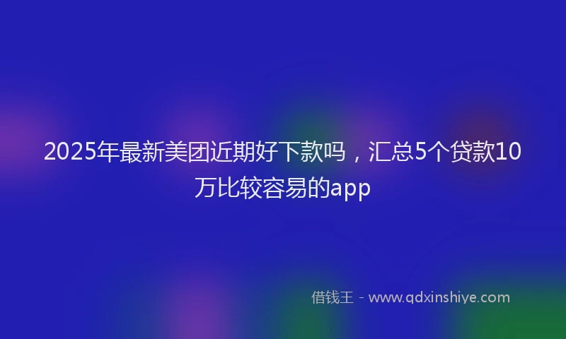 2025年最新美团近期好下款吗，汇总5个贷款10万比较容易的app