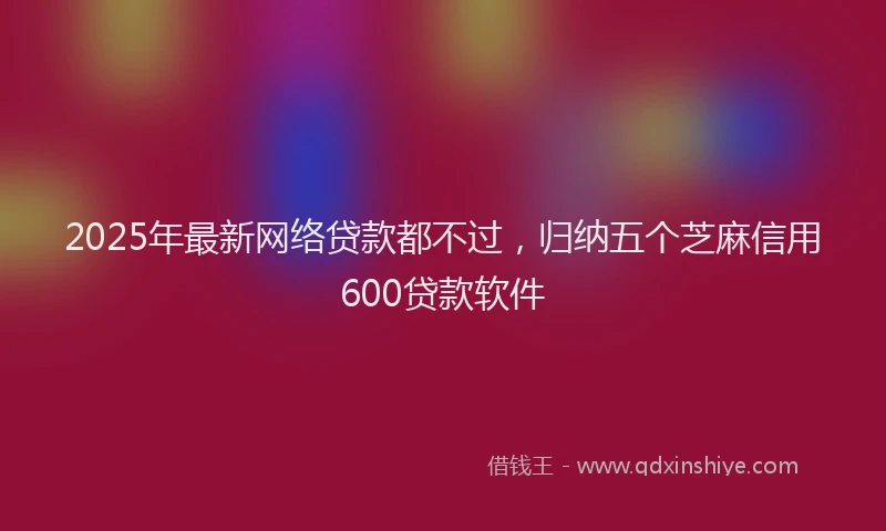 2025年最新网络贷款都不过，归纳五个芝麻信用600贷款软件