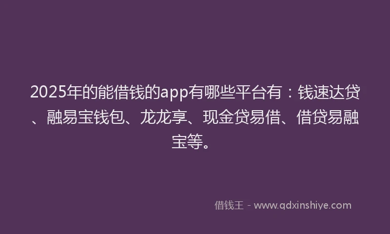 2025年的能借钱的app有哪些平台有：钱速达贷、融易宝钱包、龙龙享、现金贷易借、借贷易融宝等。