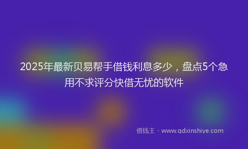 2025年最新贝易帮手借钱利息多少，盘点5个急用不求评分快借无忧的软件