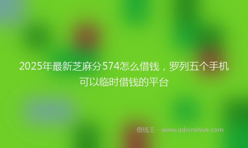 2025年最新芝麻分574怎么借钱，罗列五个手机可以临时借钱的平台