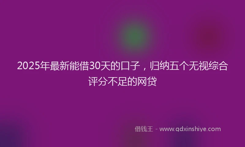 2025年最新能借30天的口子，归纳五个无视综合评分不足的网贷