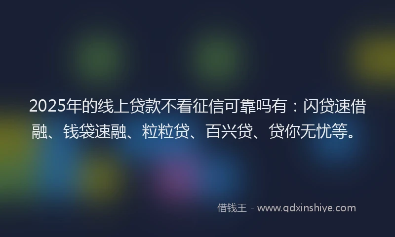 2025年的线上贷款不看征信可靠吗有：闪贷速借融、钱袋速融、粒粒贷、百兴贷、贷你无忧等。